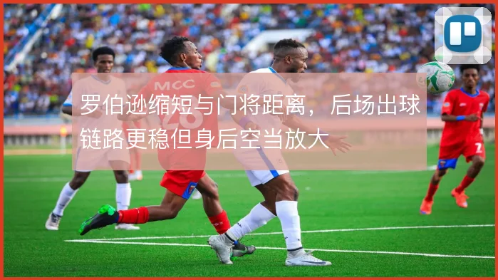 罗伯逊缩短与门将距离,后场出球链路更稳但身后空当放大