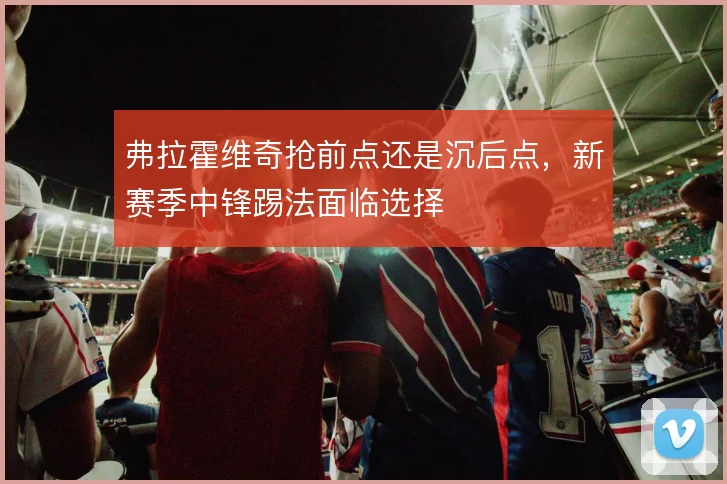 弗拉霍维奇抢前点还是沉后点,新赛季中锋踢法面临选择