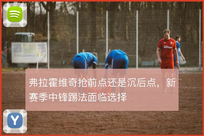 弗拉霍维奇抢前点还是沉后点,新赛季中锋踢法面临选择