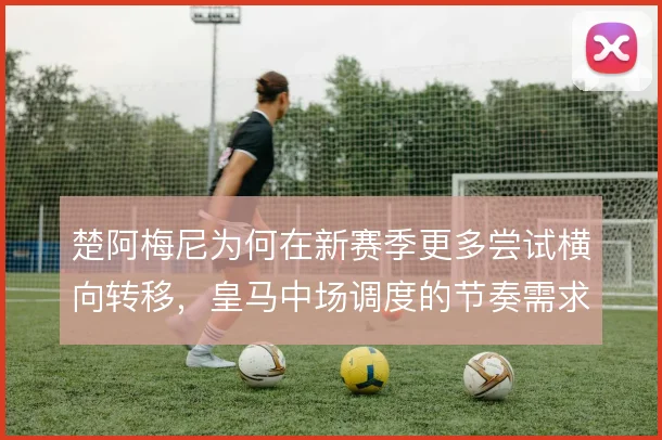 楚阿梅尼为何在新赛季更多尝试横向转移,皇马中场调度的节奏需求