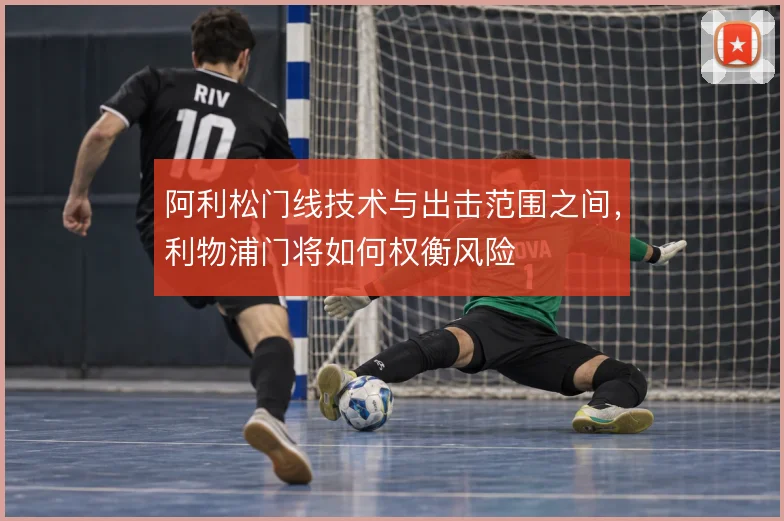 阿利松门线技术与出击范围之间,利物浦门将如何权衡风险