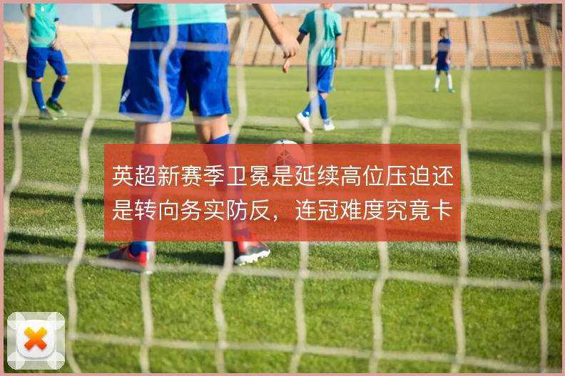 英超新赛季卫冕是延续高位压迫还是转向务实防反，连冠难度究竟卡在哪一环