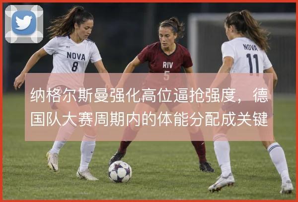 纳格尔斯曼强化高位逼抢强度,德国队大赛周期内的体能分配成关键