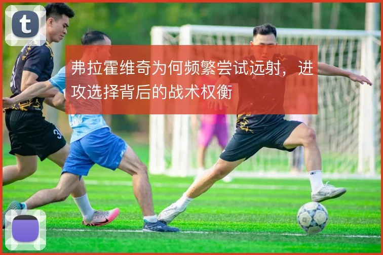 弗拉霍维奇为何频繁尝试远射，进攻选择背后的战术权衡