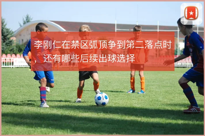 李刚仁在禁区弧顶争到第二落点时,还有哪些后续出球选择