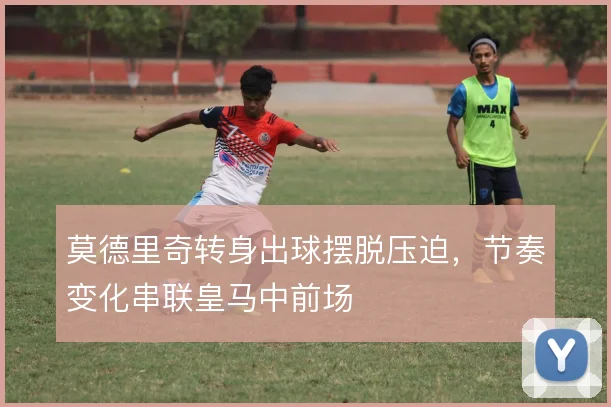 莫德里奇转身出球摆脱压迫,节奏变化串联皇马中前场
