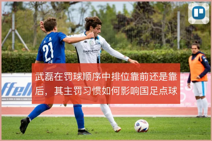 武磊在罚球顺序中排位靠前还是靠后,其主罚习惯如何影响国足点球战术布置