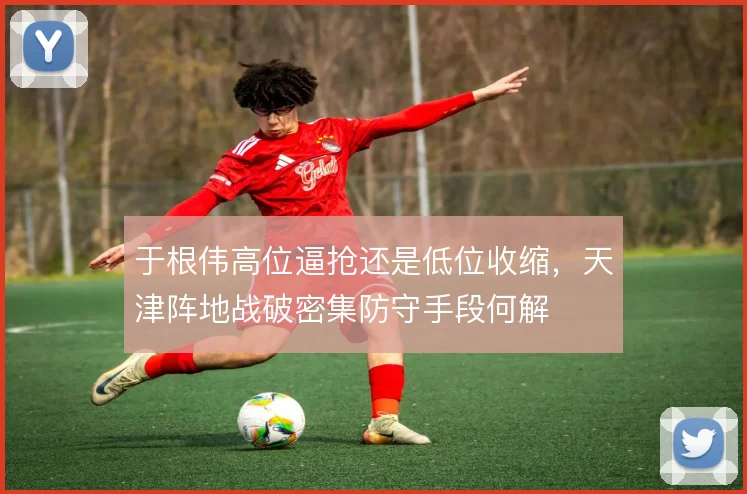 于根伟高位逼抢还是低位收缩,天津阵地战破密集防守手段何解