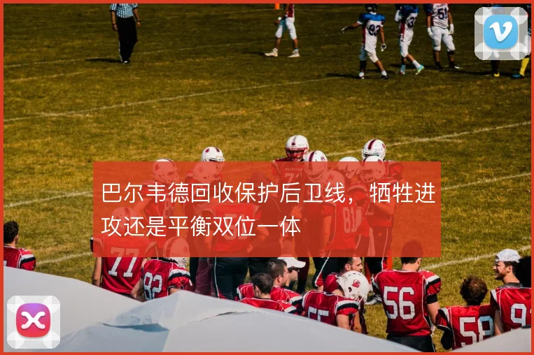 巴尔韦德回收保护后卫线，牺牲进攻还是平衡双位一体