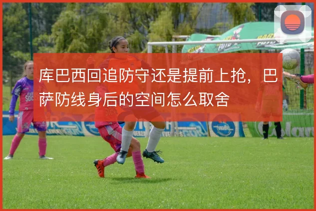 库巴西回追防守还是提前上抢,巴萨防线身后的空间怎么取舍