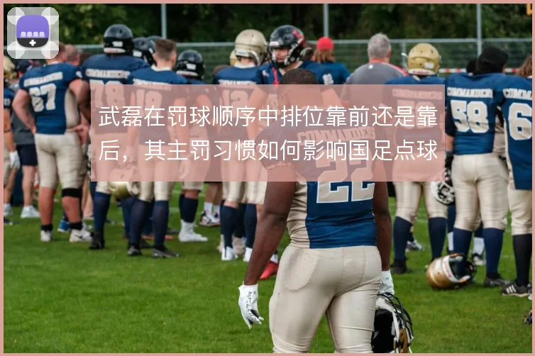 武磊在罚球顺序中排位靠前还是靠后,其主罚习惯如何影响国足点球战术布置