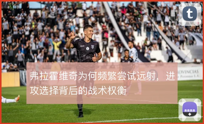 弗拉霍维奇为何频繁尝试远射，进攻选择背后的战术权衡